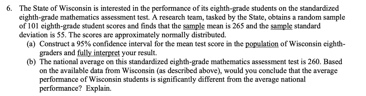 6. The State of Wisconsin is interested in the performance of its eighth-grade students on the standardized
eighth-grade mathematics assessment test. A research team, tasked by the State, obtains a random sample
of 101 eighth-grade student scores and finds that the sample mean is 265 and the sample standard
deviation is 55. The scores are approximately normally distributed.
(a) Construct a 95% confidence interval for the mean test score in the population of Wisconsin eighth-
graders and fully interpret your result.
(b) The national average on this standardized eighth-grade mathematics assessment test is 260. Based
on the available data from Wisconsin (as described above), would you conclude that the average
performance of Wisconsin students is significantly different from the
performance? Explain.
average
national
