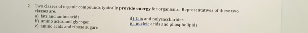 2. Two classes of organic compounds typically provide energy for organisms. Representatives of these two
classes are:
a) fats and amino acids
b) amino acids and glycogen
c) amino acids and ribose sugars
d) fats and polysaccharides
e) nucleic acids and phospholipids
