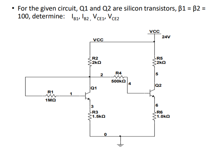• For the given circuit, Q1 and Q2 are silicon transistors, B1 = B2 =
100, determine: I81, 182, VCE1, VCE2
vcC
24V
R2
2kQ
R5
2kQ
R4
500KQ
Q2
Q1
R1
1 ΜΩ
R3
1.5kQ
R6
1.0kQ
