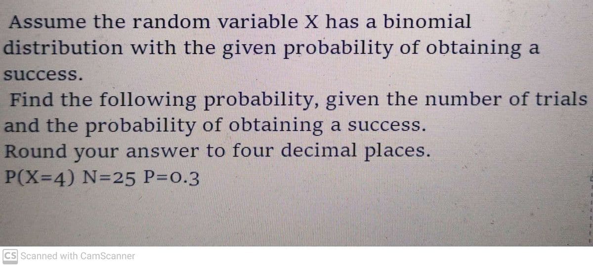 Assume the random variable X has a binomial
distribution with the given probability of obtaining a
success.
Find the following probability, given the number of trials
and the probability of obtaining a success.
Round your answer to four decimal places.
P(X=4) N=25 P=0.3
CS Scanned with CamScanner
