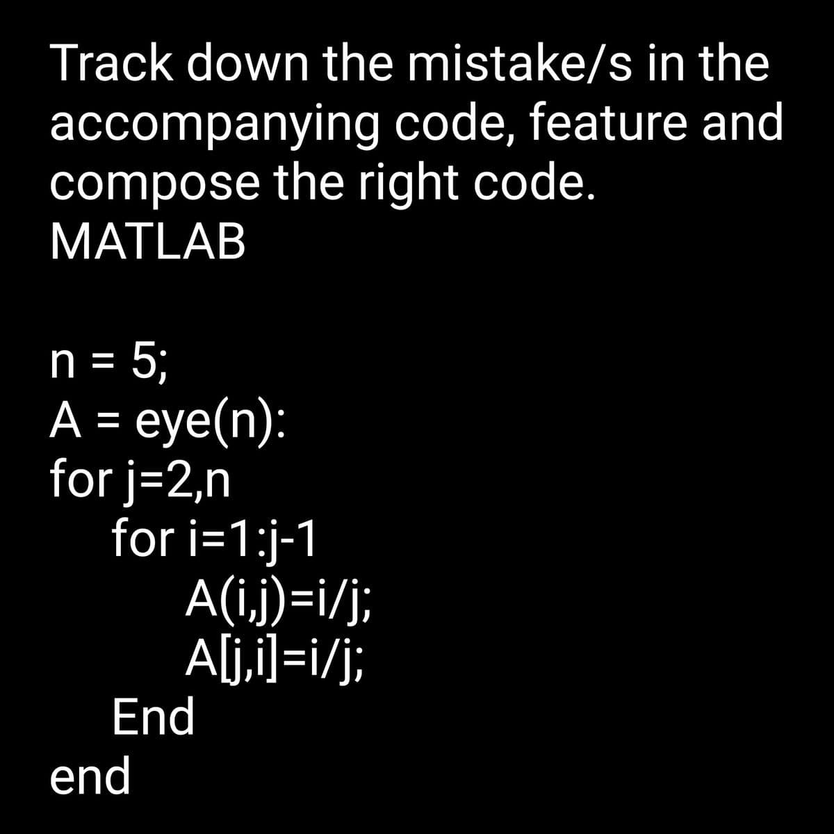 Track down the mistake/s in the
accompanying
code, feature and
compose the right code.
MATLAB
n = 5;
A = eye(n):
for j=2,n
for i=1:j-1
A(i,j)=i/j;
A[j,i]=i/j;
End
end
