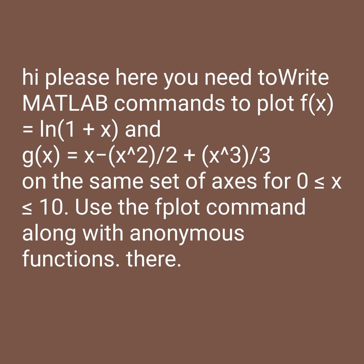 hi please here you need toWrite
MATLAB commands to plot f(x)
= In(1 + x) and
g(x) = x-(x^2)/2 + (x^3)/3
on the same set of axes for 0 ≤ x
≤ 10. Use the fplot command
along with anonymous
functions. there.