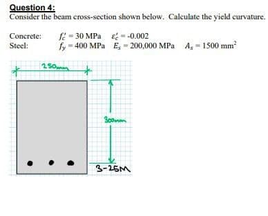 Question 4:
Consider the beam cross-section shown below. Calculate the yield curvature.
f: - 30 MPa e- -0.002
fy 400 MPa E, - 200,000 MPa A, - 1500 mm
Concrete:
Steel:
3-25M
