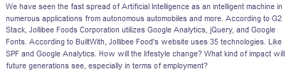 We have seen the fast spread of Artificial Intelligence as an intelligent machine in
numerous applications from autonomous automobiles and more. According to G2
Stack, Jollibee Foods Corporation utilizes Google Analytics, jQuery, and Google
Fonts. According to BuiltWith, Jollibee Food's website uses 35 technologies. Like
SPF and Google Analytics. How will the lifestyle change? What kind of impact will
future generations see, especially in terms of employment?