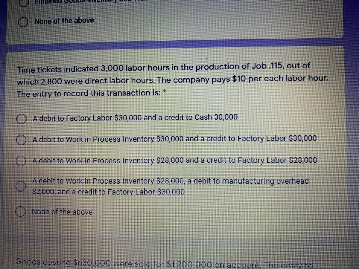 Finished
O None of the above
Time tickets indicated 3,000 labor hours in the production of Job .115, out of
which 2,800 were direct labor hours. The company pays $10 per each labor hour.
The entry to record this transaction is: *
O A debit to Factory Labor $30,000 and a credit to Cash 30,000
A debit to Work in Process Inventory $30,000 and a credit to Factory Labor $30,000
OA debit to Work in Process Inventory $28,000 and a credit to Factory Labor $28,000
A debit to Work in Process Inventory $28,000, a debit to manufacturing overhead
$2,000, and a credit to Factory Labor $30,000
None of the abovel
Goods costing $630.000 were sold for $1.200.000 on account. The entry to
