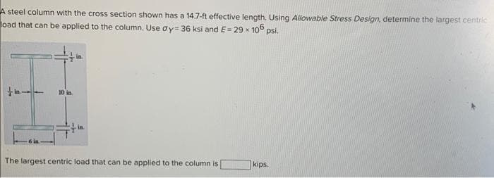 A steel column with the cross section shown has a 14.7-ft effective length. Using Allowable Stress Design, determine the largest centric
oad that can be applied to the column. Use ay= 36 ksi and E= 29 x 106 psi.
10 in
The largest centric load that can be applied to the column is
kips.