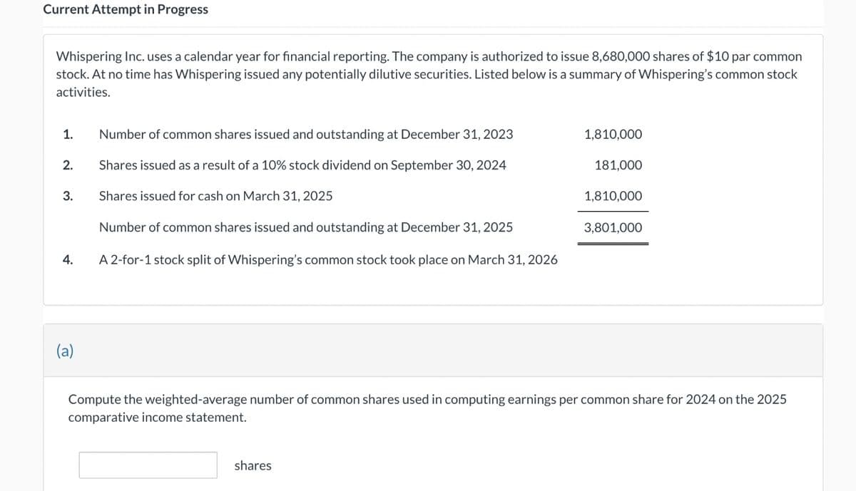 Current Attempt in Progress
Whispering Inc. uses a calendar year for financial reporting. The company is authorized to issue 8,680,000 shares of $10 par common
stock. At no time has Whispering issued any potentially dilutive securities. Listed below is a summary of Whispering's common stock
activities.
1.
2.
3.
4.
(a)
Number of common shares issued and outstanding at December 31, 2023
Shares issued as a result of a 10% stock dividend on September 30, 2024
Shares issued for cash on March 31, 2025
Number of common shares issued and outstanding at December 31, 2025
A 2-for-1 stock split of Whispering's common stock took place on March 31, 2026
1,810,000
shares
181,000
1,810,000
3,801,000
Compute the weighted-average number of common shares used in computing earnings per common share for 2024 on the 2025
comparative income statement.