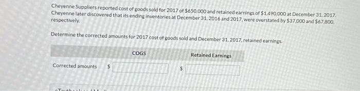 Cheyenne Suppliers reported cost of goods sold for 2017 of $650.000 and retained earnings of $1,490,000 at December 31, 2017.
Cheyenne later discovered that its ending inventories at December 31, 2016 and 2017, were overstated by $37,000 and $67,800.
respectively.
Determine the corrected amounts for 2017 cost of goods sold and December 31, 2017, retained earnings.
Retained Earnings
Corrected amounts $
COGS
$
