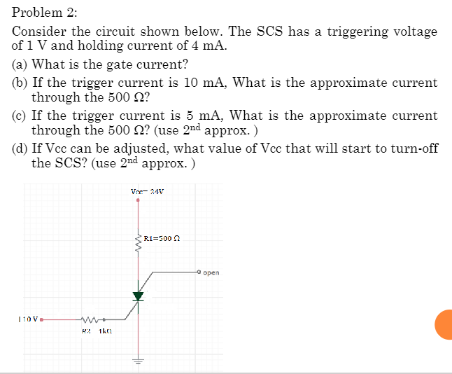 Problem 2:
Consider the circuit shown below. The SCS has a triggering voltage
of 1 V and holding current of 4 mA.
(a) What is the gate current?
(b) If the trigger current is 10 mA, What is the approximate current
through the 500 £?
(c) If the trigger current is 5 mA, What is the approximate current
through the 500 2? (use 2nd approx.)
(d) If Vcc can be adjusted, what value of Vcc that will start to turn-off
the SCS? (use 2nd approx.)
110V
R2 1k02
Vec 24V
R1=500
-0
open