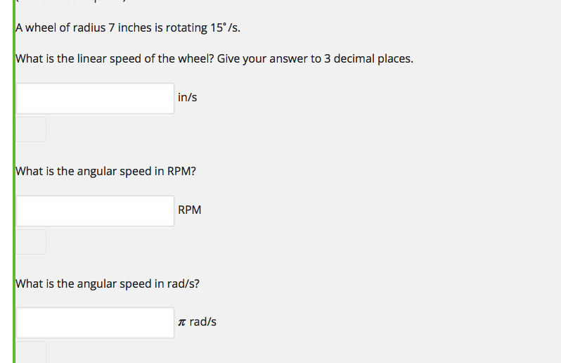 A wheel of radius 7 inches is rotating 15°/s.
What is the linear speed of the wheel? Give your answer to 3 decimal places.
in/s
What is the angular speed in RPM?
RPM
What is the angular speed in rad/s?
T rad/s
