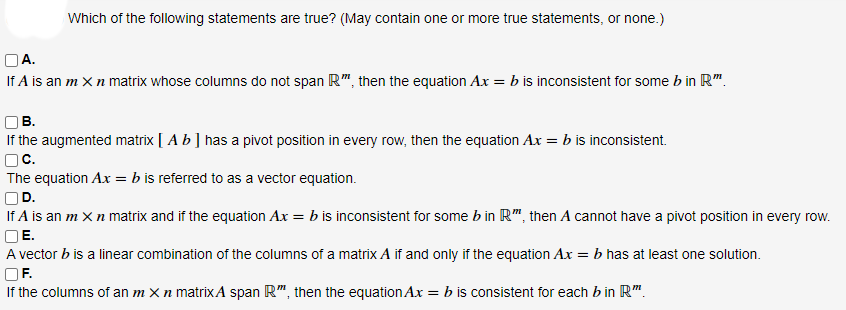 Which of the following statements are true? (May contain one or more true statements, or none.)
OA.
If A is an m X n matrix whose columns do not span R", then the equation Ax = b is inconsistent for some b in R".
В.
If the augmented matrix [ A b] has a pivot position in every row, then the equation Ax = b is inconsistent.
OC.
The equation Ax = b is referred to as a vector equation.
OD.
If A is an m X n matrix and if the equation Ax = b is inconsistent for some b in R", then A cannot have a pivot position in every row.
OE.
A vector b is a linear combination of the columns of a matrix A if and only if the equation Ax = b has at least one solution.
OF.
If the columns of an m X n matrixA span R", then the equation Ax = b is consistent for each bin R".
