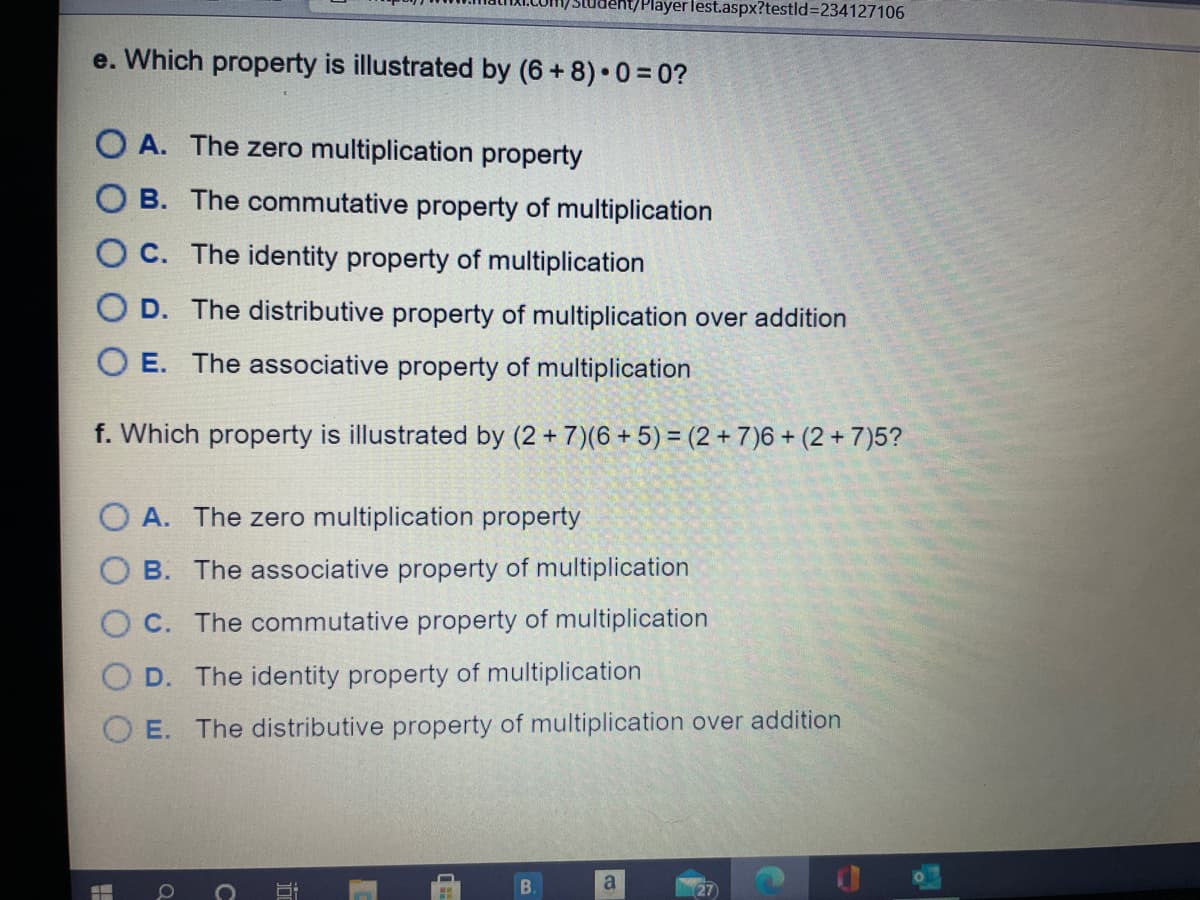 t/Playerlest.aspx?testld3234127106
e. Which property is illustrated by (6 + 8) 0 = 0?
O A. The zero multiplication property
O B. The commutative property of multiplication
O C. The identity property of multiplication
O D. The distributive property of multiplication over addition
O E. The associative property of multiplication
f. Which property is illustrated by (2 + 7)(6 + 5) = (2 + 7)6 + (2 +7)5?
A. The zero multiplication property
B. The associative property of multiplication
C. The commutative property of multiplication
D. The identity property of multiplication
O E. The distributive property of multiplication over addition
a
27
