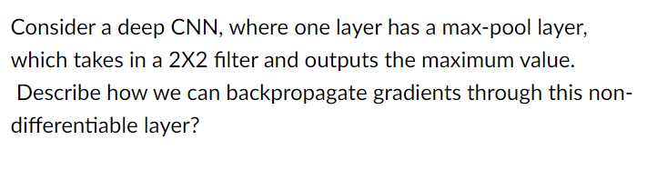 Consider a deep CNN, where one layer has a max-pool layer,
which takes in a 2X2 filter and outputs the maximum value.
Describe how we can backpropagate gradients through this non-
differentiable layer?
