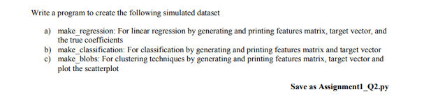 Write a program to create the following simulated dataset
a) make_regression: For linear regression by generating and printing features matrix, target vector, and
the true coefficients
b) make_classification: For classification by generating and printing features matrix and target vector
c) make_blobs: For clustering techniques by generating and printing features matrix, target vector and
plot the scatterplot
Save as Assignmentl_Q2.py
