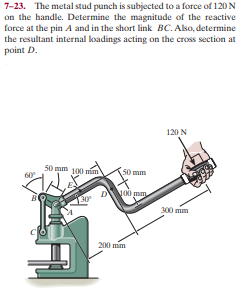 7-23. The metal stud punch is subjected to a force of 120 N
on the handle. Determine the magnitude of the reactive
force at the pin A and in the short link BC. Aso, determine
the resultant internal loadings acting on the cross section at
point D.
120 N
50 mm 100 mim
60
50 mm
DV
00 mm
300 mm
200 mm
