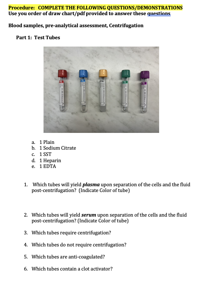 Procedure: COMPLETE THE FOLLOWING QUESTIONS/DEMONSTRATIONS
Use you order of draw chart/pdf provided to answer these questions
Blood samples, pre-analytical assessment, Centrifugation
Part 1: Test Tubes
a. 1 Plain
b. 1 Sodium Citrate
C. 1 SST
d. 1 Heparin
e.
1 EDTA
ETTE
1. Which tubes will yield plasma upon separation of the cells and the fluid
post-centrifugation? (Indicate Color of tube)
2. Which tubes will yield serum upon separation of the cells and the fluid
post-centrifugation? (Indicate Color of tube)
3. Which tubes require centrifugation?
4. Which tubes do not require centrifugation?
5. Which tubes are anti-coagulated?
6. Which tubes contain a clot activator?