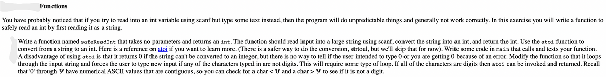 Functions
You have probably noticed that if you try to read into an int variable using scanf but type some text instead, then the program will do unpredictable things and generally not work correctly. In this exercise you will write a function to
safely read an int by first reading it as a string.
Write a function named safeReadInt that takes no parameters and returns an int. The function should read input into a large string using scanf, convert the string into an int, and return the int. Use the atoi function to
convert from a string to an int. Here is a reference on atoi if you want to learn more. (There is a safer way to do the conversion, strtoul, but we'll skip that for now). Write some code in main that calls and tests your function.
A disadvantage of using atoi is that it returns 0 if the string can't be converted to an integer, but there is no way to tell if the user intended to type 0 or you are getting 0 because of an error. Modify the function so that it loops
through the input string and forces the user to type new input if any of the characters typed in are not digits. This will require some type of loop. If all of the characters are digits then atoi can be invoked and returned. Recall
that '0' through '9' have numerical ASCII values that are contiguous, so you can check for a char < '0' and a char > '9' to see if it is not a digit.
