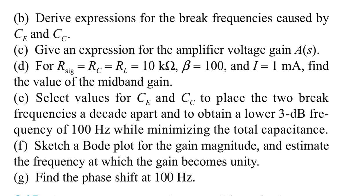(b) Derive expressions for the break frequencies caused by
Cp and Cc.
(c) Give an expression for the amplifier voltage gain A(s).
(d) For Rsig = Rc= R¸ = 10 kN, ß= 100, and I = 1 mA, find
the value of the midband gain.
(e) Select values for C, and C, to place the two break
frequencies a decade apart and to obtain a lower 3-dB fre-
quency of 100 Hz while minimizing the total capacitance.
(f) Sketch a Bode plot for the gain magnitude, and estimate
the frequency at which the gain becomes unity.
(g) Find the phase shift at 100 Hz.
C
