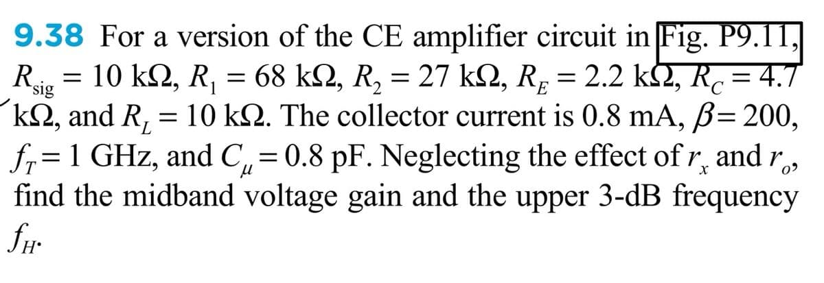 9.38 For a version of the CE amplifier circuit in Fig. P9.11,
Ri = 10 k2, R, = 68 kQ, R, = p =
k2, and R, =
fr= 1 GHz, and C,= 0.8 pF. Neglecting the effect of r, and r,
find the midband voltage gain and the upper 3-dB frequency
fr
27 k2, R
10 kQ. The collector current is 0.8 mA, ß=200,
2.2 k2, R.= 4.7
%3D
sig
%3D
