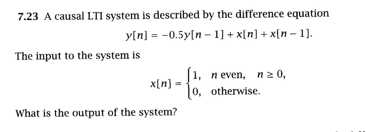7.23 A causal LTI system is described by the difference equation
y[n] = -0.5y[n – 1] + x[n] + x[n – 1].
The input to the system is
n 2 0,
1,
x[n] =
n even,
0, otherwise.
What is the output of the system?
