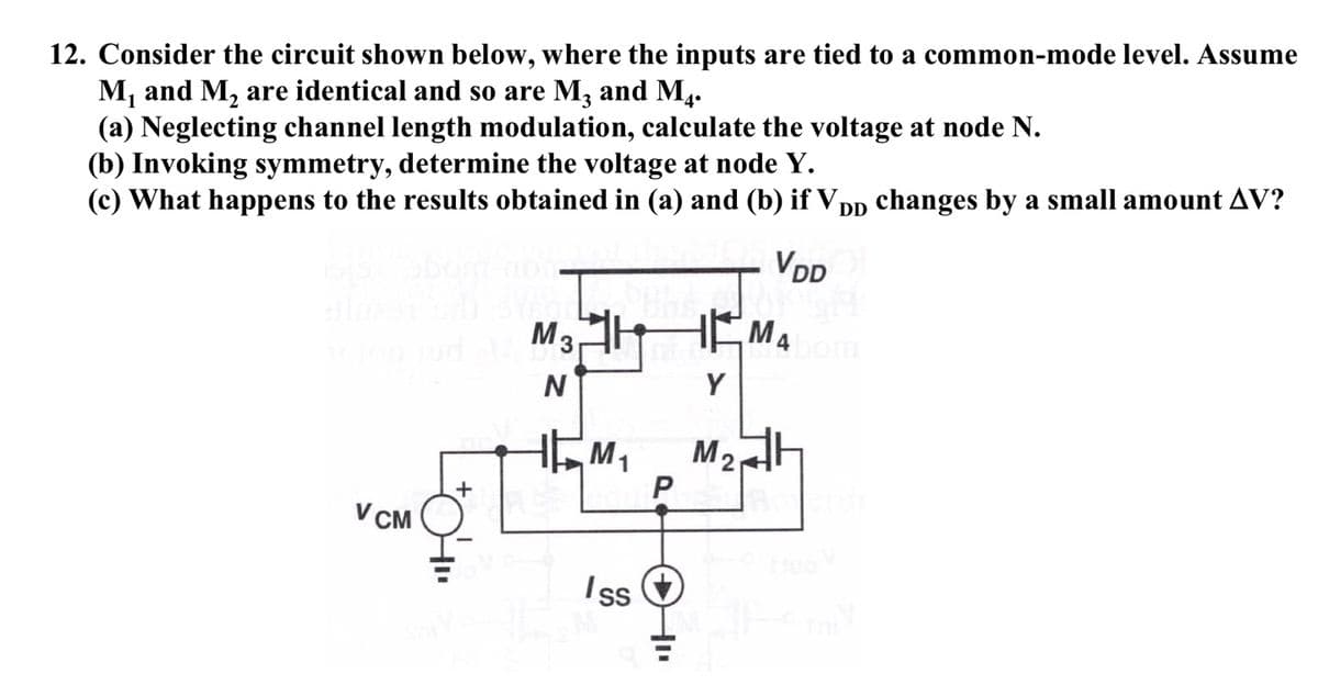 12. Consider the circuit shown below, where the inputs are tied to a common-mode level. Assume
M, and M, are identical and so are M, and M4.
(a) Neglecting channel length modulation, calculate the voltage at node N.
(b) Invoking symmetry, determine the voltage at node Y.
(c) What happens to the results obtained in (a) and (b) if VDD changes by a small amount AV?
VDD
M3
M4
om
Y
M1
M2
V CM
Iss &
