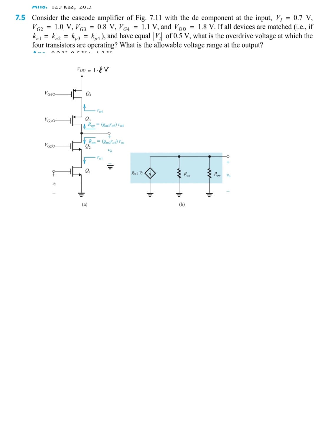 MIIS. T25 KS2, 2U.J
7.5 Consider the cascode amplifier of Fig. 7.11 with the dc component at the input, V,
= 0.7 V,
V G2 = 1.0 V, V G3 = 0.8 V, V G4 = 1.1 V, and VDp = 1.8 V. If all devices are matched (i.e., if
kn2 = kp3 =
four transistors are operating? What is the allowable voltage range at the output?
%3D
kp4), and have equal |V, of 0.5 V, what is the overdrive voltage at which the
%3D
VDD = |·&V
V G4O-
Q4
V G30-
Q3
A Rop = (gm3'03) ľ04
Ron= (gm2"02) ro1
VG20
Ron
Rop Vo
(a)
(b)
ww
