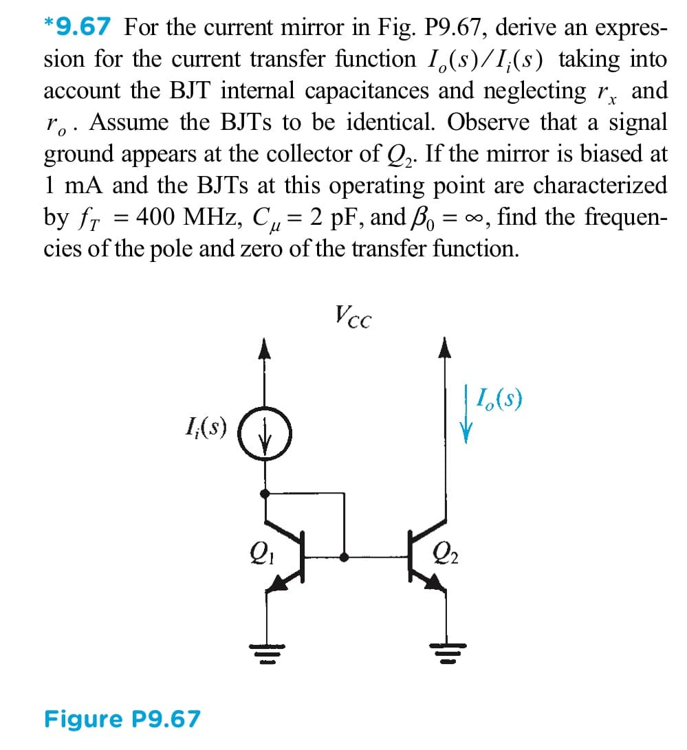 *9.67 For the current mirror in Fig. P9.67, derive an expres-
sion for the current transfer function I,(s)/I;(s) taking into
account the BJT internal capacitances and neglecting r,
ro. Assume the BJTS to be identical. Observe that a signal
ground appears at the collector of Q,. If the mirror is biased at
1 mA and the BJTS at this operating point are characterized
by fr
cies of the pole and zero of the transfer function.
and
400 MHz, C, = 2 pF, and Bo =
= 0, find the frequen-
Vcc
1,(s)
1(8)
Qi
Q2
Figure P9.67
