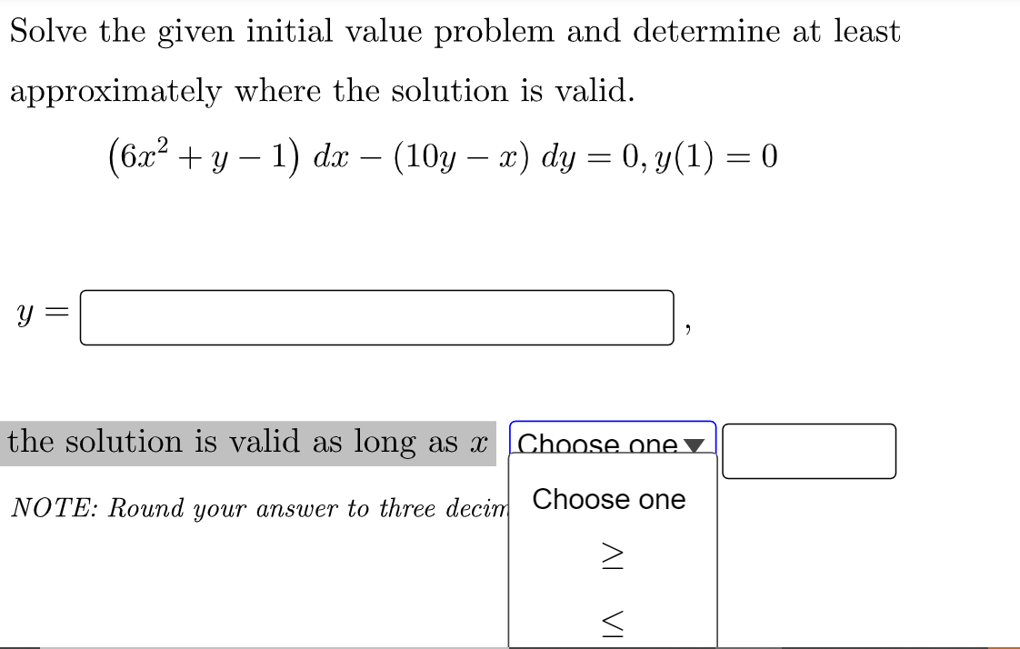 Solve the given initial value problem and determine at least
approximately where the solution is valid.
(6x² + y − 1) dx − (10y − x) dy = 0, y(1) = 0
Y
the solution is valid as long as x Choose one ▼
NOTE: Round your answer to three decim
Choose one
||
=
IV
VI
