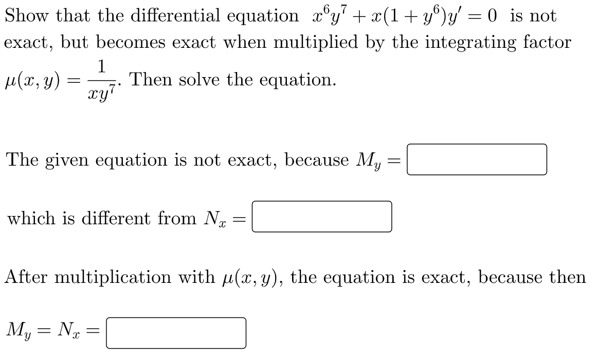 Show that the differential equation xºy7 + x(1+yº)y' = 0 is not
exact, but becomes exact when multiplied by the integrating factor
1
μ(x, y)
=
Then solve the equation.
xy¹
The given equation is not exact, because My
=
which is different from N
=
After multiplication with µ(x, y), the equation is exact, because then
My=N
-