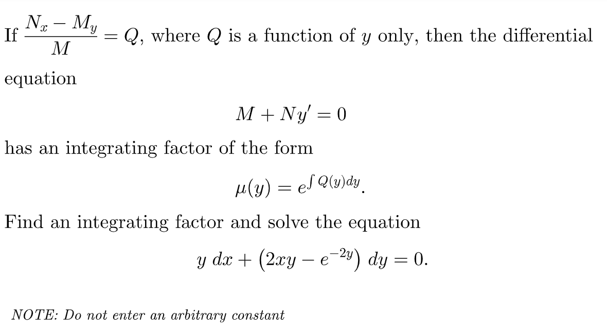 N – My
X
If
=
Q, where is a function of y only, then the differential
M
equation
M + Ny = 0
has an integrating factor of the form
μ(y) = ef Q(y)dy
Find an integrating factor and solve the equation
y dx + (2xy - e-²y) dy = 0.
NOTE: Do not enter an arbitrary constant