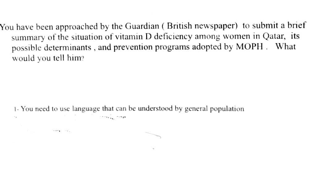 You have been approached by the Guardian ( British newspaper) to submit a brief
summary of the situation of vitamin D deficiency among women in Qatar, its
possible determinants, and prevention programs adopted by MOPH. What
would you tell him?
1- You need to use language that can be understood by general population
