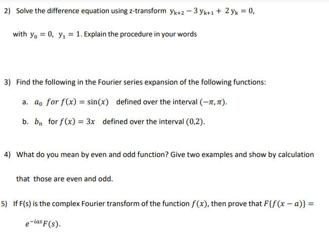 2) Solve the difference equation using z-transform yk+2 - 3 yk+1 + 2 yk = 0,
with yo = 0, y, = 1. Explain the procedure in your words
3) Find the following in the Fourier series expansion of the following functions:
a. a, for f(x) = sin(x) defined over the interval (-7, T1).
b. bn for f(x) = 3x defined over the interval (0,2).
4) What do you mean by even and odd function? Give two examples and show by calculation
that those are even and odd.
5) If F(s) is the complex Fourier transform of the function f (x), then prove that F{f(x – a)} =
e-ias F(s).
