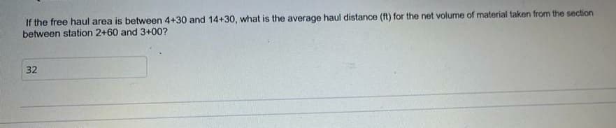 If the free haul area is between 4+30 and 14+30, what is the average haul distance (ft) for the net volume of material taken from the section
between station 2+60 and 3+00?
32
