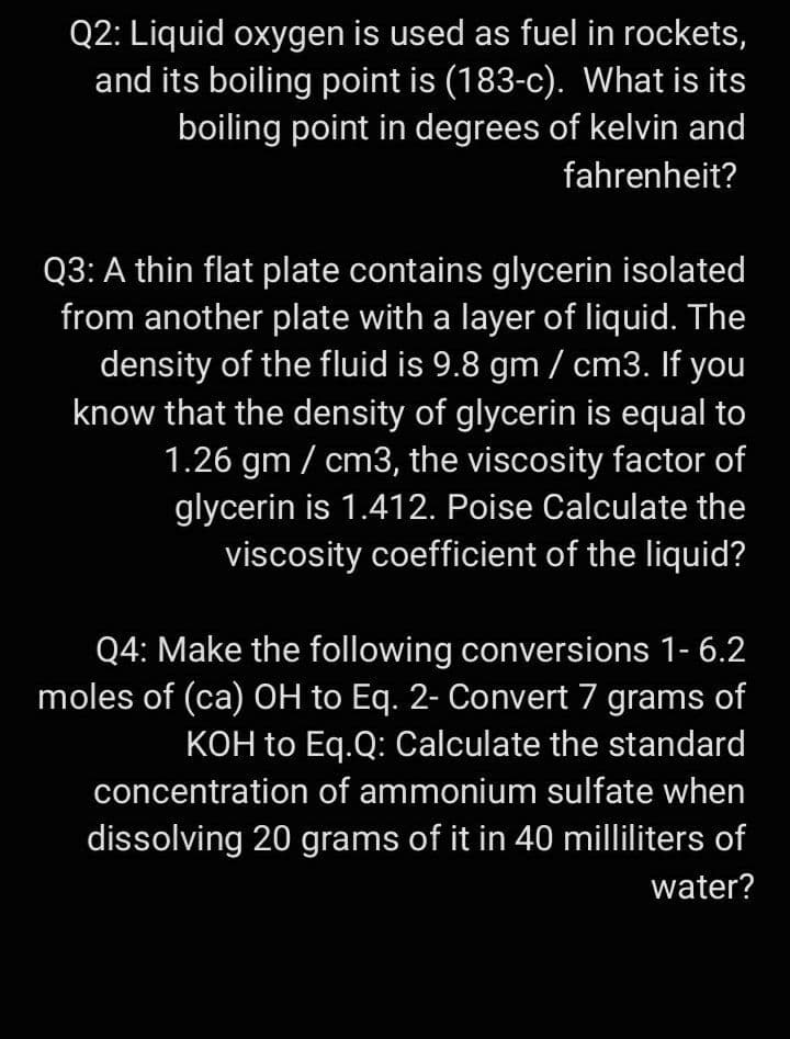 Q2: Liquid oxygen is used as fuel in rockets,
and its boiling point is (183-c). What is its
boiling point in degrees of kelvin and
fahrenheit?
Q3: A thin flat plate contains glycerin isolated
from another plate with a layer of liquid. The
density of the fluid is 9.8 gm / cm3. If you
know that the density of glycerin is equal to
1.26 gm / cm3, the viscosity factor of
glycerin is 1.412. Poise Calculate the
viscosity coefficient of the liquid?
Q4: Make the following conversions 1- 6.2
moles of (ca) OH to Eq. 2- Convert 7 grams of
KOH to Eq.Q: Calculate the standard
concentration of ammonium sulfate when
dissolving 20 grams of it in 40 milliliters of
water?
