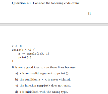 Question 40. Consider the following cnde chunk:
11
x <- 0
while(x < 4) {
x <- sample(1:3, 1)
print (x)
It is not a good idea to run these lines because...
a) x is an invalid argument to print().
b) the condition x < 4 is never violated.
c) the function sample () does not exist.
d) x is initialised with the wrong type.
