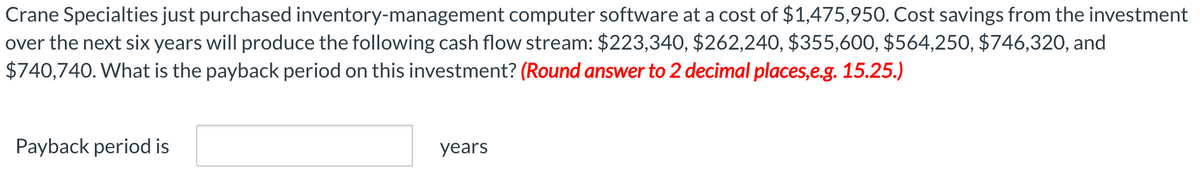 Crane Specialties just purchased inventory-management computer software at a cost of $1,475,950. Cost savings from the investment
over the next six years will produce the following cash flow stream: $223,340, $262,240, $355,600, $564,250, $746,320, and
$740,740. What is the payback period on this investment? (Round answer to 2 decimal places,e.g. 15.25.)
Payback period is
years