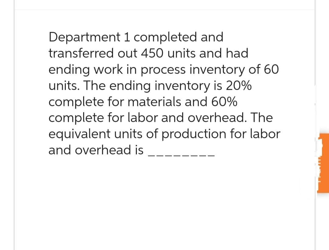Department 1 completed and
transferred out 450 units and had
ending work in process inventory of 60
units. The ending inventory is 20%
complete for materials and 60%
complete for labor and overhead. The
equivalent units of production for labor
and overhead is