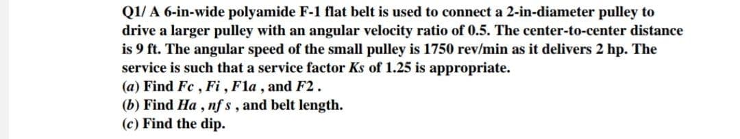 Q1/ A 6-in-wide polyamide F-1 flat belt is used to connect a 2-in-diameter pulley to
drive a larger pulley with an angular velocity ratio of 0.5. The center-to-center distance
is 9 ft. The angular speed of the small pulley is 1750 rev/min as it delivers 2 hp. The
service is such that a service factor Ks of 1.25 is appropriate.
(a) Find Fc, Fi, Fla, and F2.
(b) Find Ha, nfs, and belt length.
(c) Find the dip.