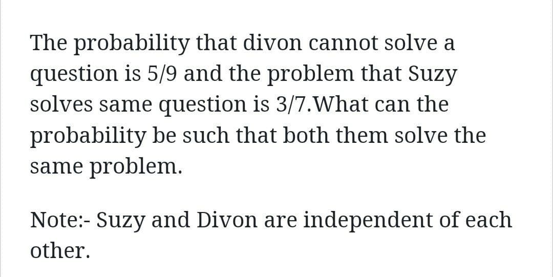 The probability that divon cannot solve a
question is 5/9 and the problem that Suzy
solves same question is 3/7. What can the
probability be such that both them solve the
same problem.
Note:- Suzy and Divon are independent of each
other.