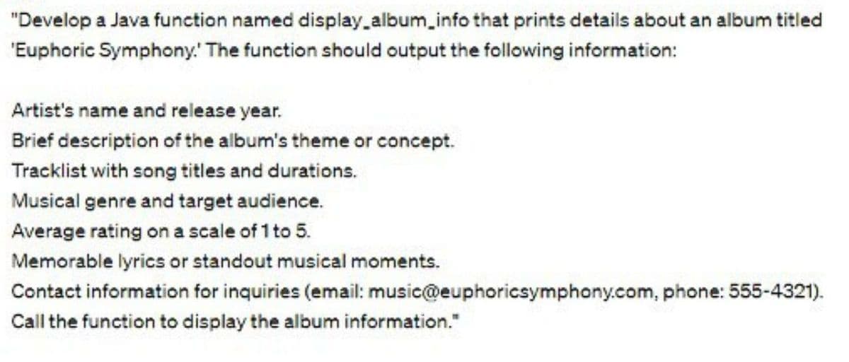 "Develop a Java function named display_album_info that prints details about an album titled
'Euphoric Symphony. The function should output the following information:
Artist's name and release year.
Brief description of the album's theme or concept.
Tracklist with song titles and durations.
Musical genre and target audience.
Average rating on a scale of 1 to 5.
Memorable lyrics or standout musical moments.
Contact information for inquiries (email: music@euphoricsymphony.com, phone: 555-4321).
Call the function to display the album information."
