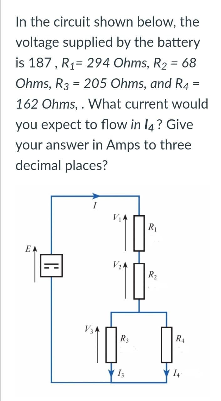 In the circuit shown below, the
voltage supplied by the battery
is 187, R1 294 Ohms, R2 = 68
Ohms, R3 = 205 Ohms, and R4 =
162 Ohms,. What current would
you expect to flow in 14? Give
your answer in Amps to three
decimal places?
E
110
R₁
R₂
10
R3
R4
13
14