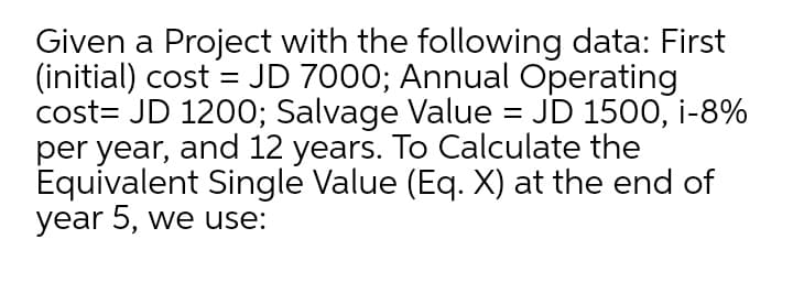 Given a Project with the following data: First
(initial) cost = JD 7000; Annual Operating
cost= JD 1200; Salvage Value = JD 1500, i-8%
per year, and 12 years. To Calculate the
Equivalent Single Value (Eq. X) at the end of
year 5, we use:
