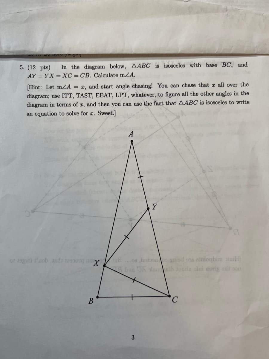85%]
5. (12 pts) In the diagram below, AABC is isosceles with base BC, and
AY = YX = XC = CB. Calculate m/A.
[Hint: Let mA = x, and start angle chasing! You can chase that all over the
diagram; use ITT, TAST, EEAT, LPT, whatever, to figure all the other angles in the
diagram in terms of x, and then you can use the fact that AABC is isosceles to write
an equation to solve for x. Sweet.]
of degroi d'uob Jada 229901q o X
B
A
Y
ul....oe betoomos grisd ens alioqbim tui
bas OA alsuosib juoda oli aevig ent sau
3