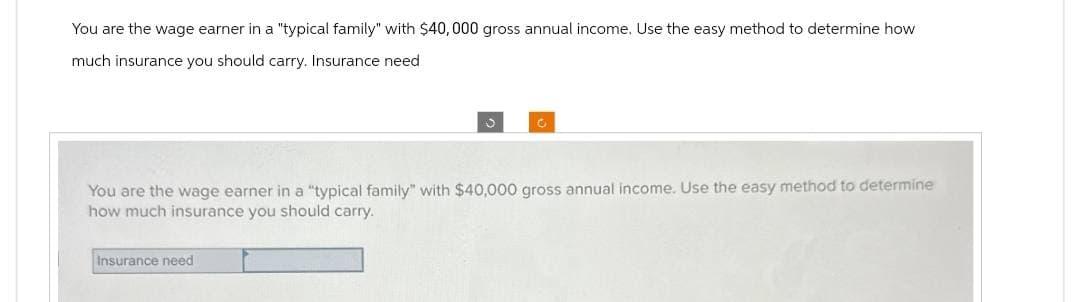 You are the wage earner in a "typical family" with $40,000 gross annual income. Use the easy method to determine how
much insurance you should carry. Insurance need
You are the wage earner in a "typical family" with $40,000 gross annual income. Use the easy method to determine
how much insurance you should carry.
Insurance need