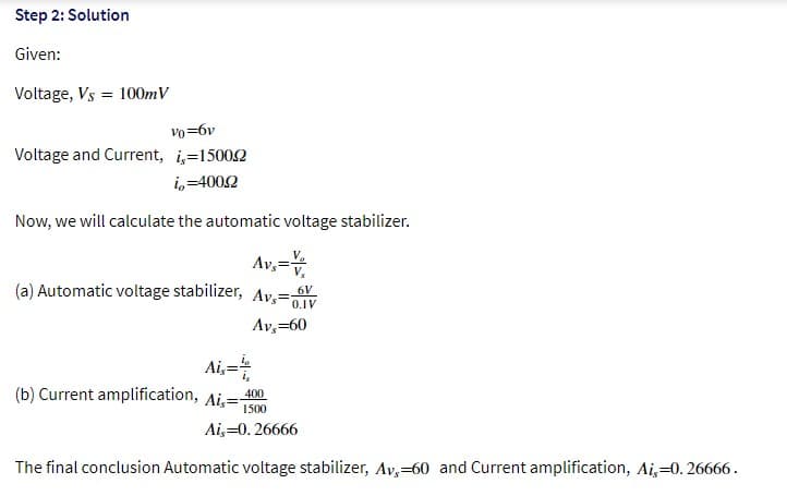 Step 2: Solution
Given:
Voltage, Vs = 100mV
vo=6v
Voltage and Current, i=15002
i,=4002
Now, we will calculate the automatic voltage stabilizer.
Av,=
(a) Automatic voltage stabilizer, Av,=
6V
0.1V
Av,=60
Ai,=
(b) Current amplification, Ai,=-
400
1500
Ai,=0. 26666
The final conclusion Automatic voltage stabilizer, Av,=60 and Current amplification, Ai,=0. 26666.
