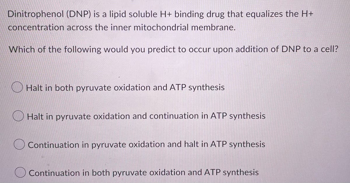 Dinitrophenol (DNP) is a lipid soluble H+ binding drug that equalizes the H+
concentration across the inner mitochondrial membrane.
Which of the following would you predict to occur upon addition of DNP to a cell?
Halt in both pyruvate oxidation and ATP synthesis
Halt in pyruvate oxidation and continuation in ATP synthesis
Continuation in pyruvate oxidation and halt in ATP synthesis
Continuation in both pyruvate oxidation and ATP synthesis