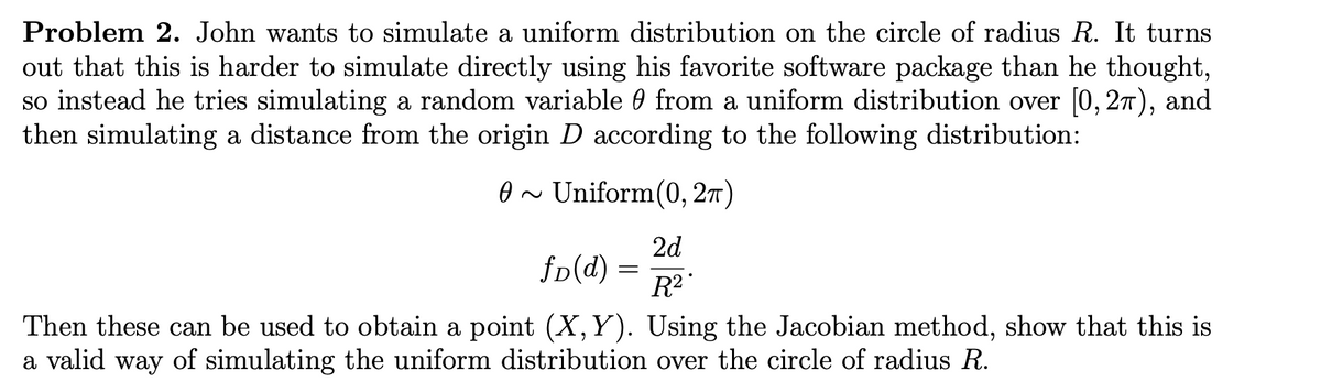 Problem 2. John wants to simulate a uniform distribution on the circle of radius R. It turns
out that this is harder to simulate directly using his favorite software package than he thought,
so instead he tries simulating a random variable from a uniform distribution over [0, 2π), and
then simulating a distance from the origin D according to the following distribution:
0~
~ Uniform(0, 2π)
2d
R²
Then these can be used to obtain a point (X, Y). Using the Jacobian method, show that this is
a valid way of simulating the uniform distribution over the circle of radius R.
fD(d) =