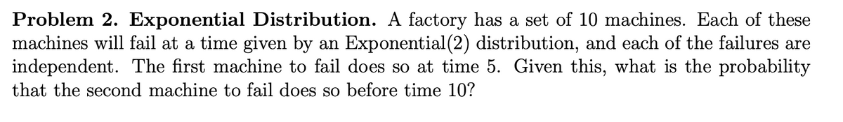 Problem 2. Exponential Distribution. A factory has a set of 10 machines. Each of these
machines will fail at a time given by an Exponential (2) distribution, and each of the failures are
independent. The first machine to fail does so at time 5. Given this, what is the probability
that the second machine to fail does so before time 10?