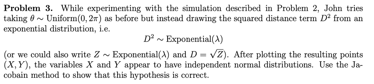 Problem 3. While experimenting with the simulation described in Problem 2, John tries
taking ~ Uniform(0, 2π) as before but instead drawing the squared distance term D² from an
exponential distribution, i.e.
D² Exponential(X)
(or we could also write Z~ Exponential(X) and D = √Z). After plotting the resulting points
(X, Y), the variables X and Y appear to have independent normal distributions. Use the Ja-
cobain method to show that this hypothesis is correct.