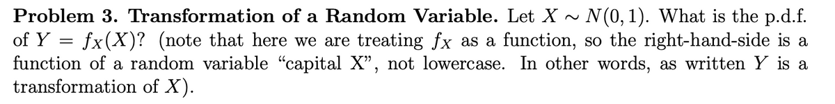 Problem 3. Transformation of a Random Variable. Let X~ N(0, 1). What is the p.d.f.
of Y = fx(X)? (note that here we are treating fx as a function, so the right-hand-side is a
function of a random variable “capital X”, not lowercase. In other words, as written Y is a
transformation of X).